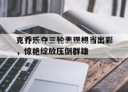南宫娱乐-克乔乐夺三轮表现相当出彩，惊艳绽放压倒群雄