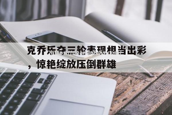 克乔乐夺三轮表现相当出彩，惊艳绽放压倒群雄